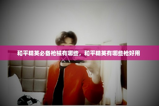 和平精英必备枪械有哪些，和平精英有哪些枪好用 