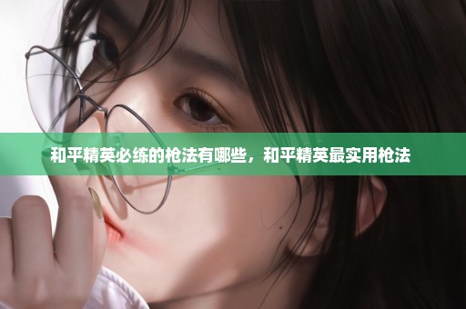 和平精英必练的枪法有哪些，和平精英最实用枪法 