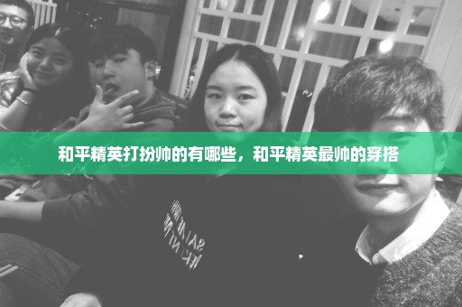 和平精英打扮帅的有哪些，和平精英最帅的穿搭 