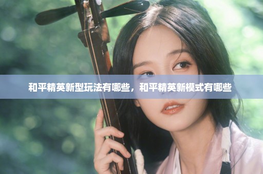 和平精英新型玩法有哪些，和平精英新模式有哪些 