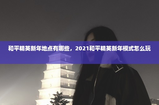和平精英新年地点有哪些，2021和平精英新年模式怎么玩 