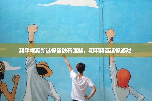 和平精英新迷你皮肤有哪些，和平精英迷你游戏 