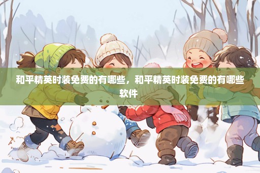 和平精英时装免费的有哪些，和平精英时装免费的有哪些软件 