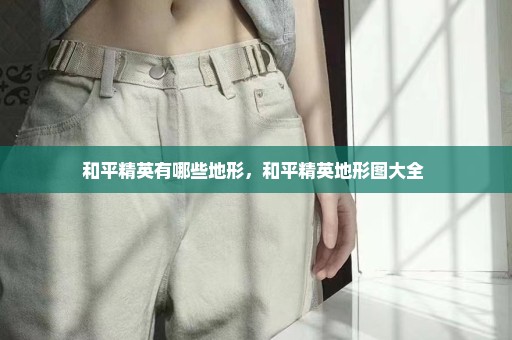 和平精英有哪些地形，和平精英地形图大全 