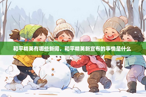 和平精英有哪些新闻，和平精英新宣布的事情是什么 