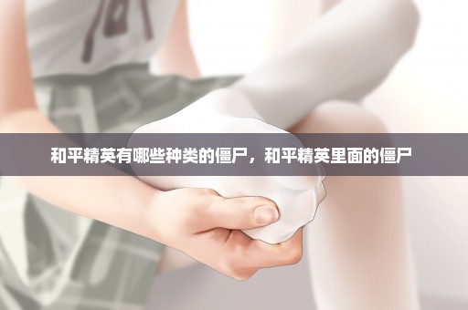 和平精英有哪些种类的僵尸，和平精英里面的僵尸 