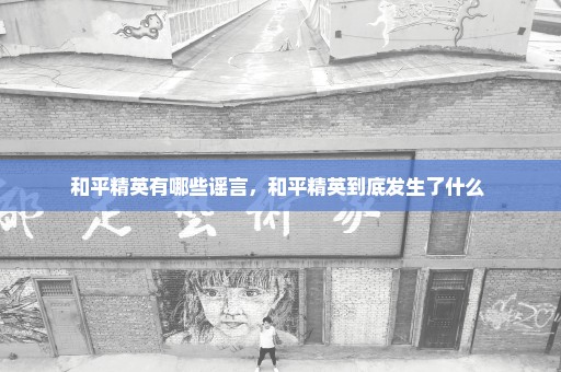 和平精英有哪些谣言，和平精英到底发生了什么 