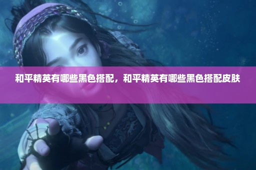 和平精英有哪些黑色搭配，和平精英有哪些黑色搭配皮肤 