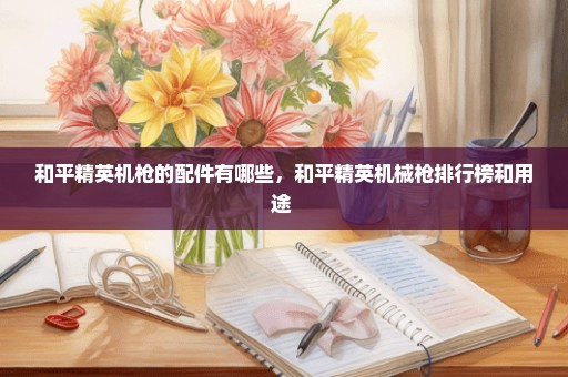 和平精英机枪的配件有哪些，和平精英机械枪排行榜和用途 