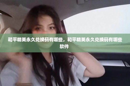 和平精英永久兑换码有哪些，和平精英永久兑换码有哪些软件 
