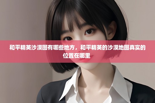 和平精英沙漠图有哪些地方，和平精英的沙漠地图真实的位置在哪里 