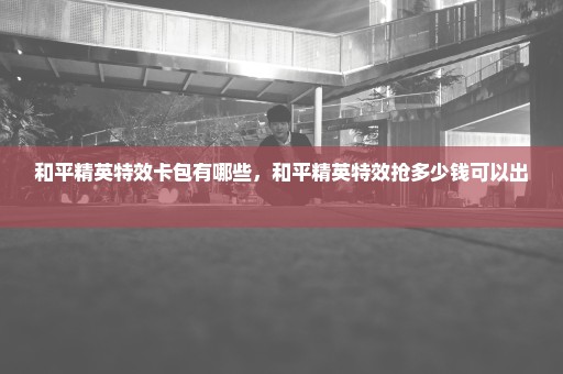 和平精英特效卡包有哪些，和平精英特效抢多少钱可以出 