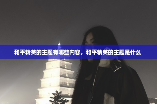 和平精英的主题有哪些内容，和平精英的主题是什么 