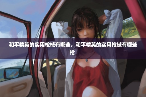 和平精英的实用枪械有哪些，和平精英的实用枪械有哪些枪 