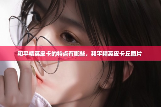 和平精英皮卡的特点有哪些，和平精英皮卡丘图片 