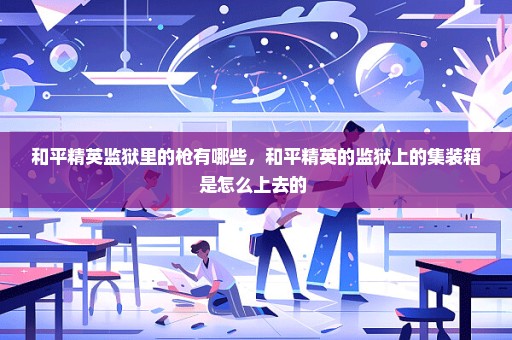 和平精英监狱里的枪有哪些，和平精英的监狱上的集装箱是怎么上去的 