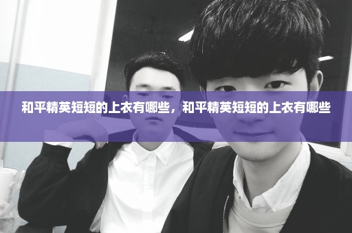 和平精英短短的上衣有哪些，和平精英短短的上衣有哪些 