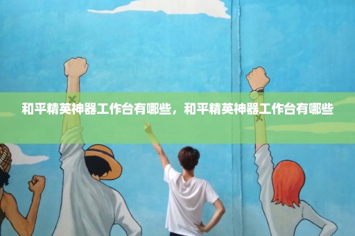 和平精英神器工作台有哪些，和平精英神器工作台有哪些 