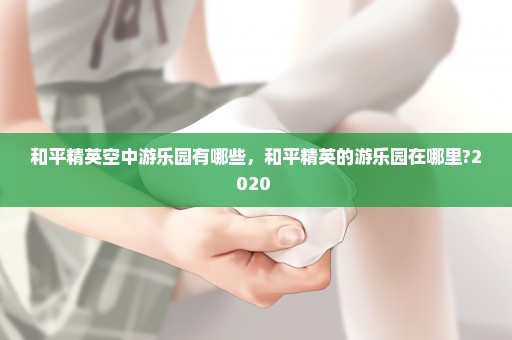 和平精英空中游乐园有哪些，和平精英的游乐园在哪里?2020 