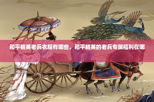 和平精英老兵衣服有哪些，和平精英的老兵专属福利在哪 