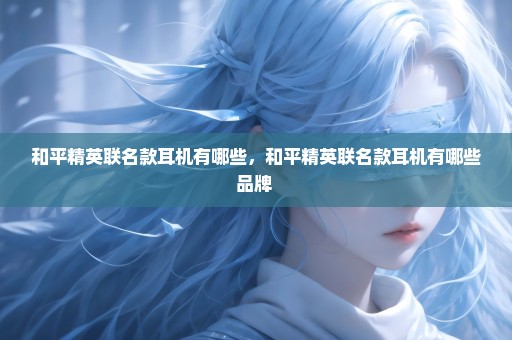 和平精英联名款耳机有哪些，和平精英联名款耳机有哪些品牌 