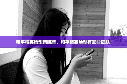 和平精英脸型有哪些，和平精英脸型有哪些皮肤 