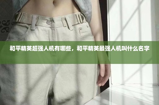 和平精英超强人机有哪些，和平精英最强人机叫什么名字 