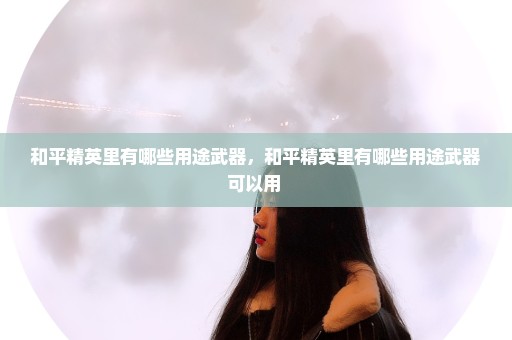 和平精英里有哪些用途武器，和平精英里有哪些用途武器可以用 