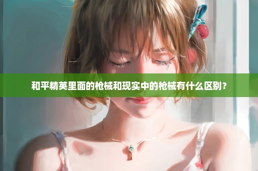 和平精英里面的枪械和现实中的枪械有什么区别？