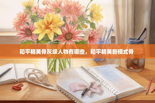 和平精英骨灰级人物有哪些，和平精英新模式骨 