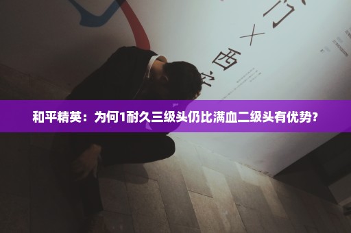 和平精英：为何1耐久三级头仍比满血二级头有优势？
