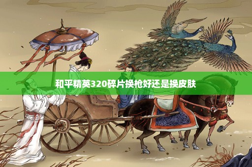 和平精英320碎片换枪好还是换皮肤