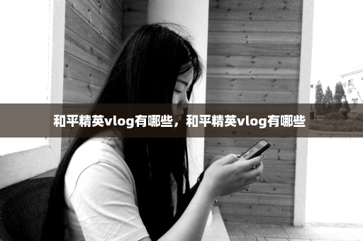 和平精英vlog有哪些，和平精英vlog有哪些 