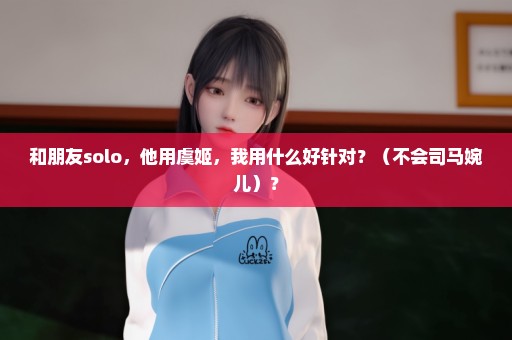 和朋友solo，他用虞姬，我用什么好针对？（不会司马婉儿）？