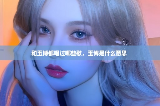 和玉博都唱过哪些歌，玉博是什么意思 