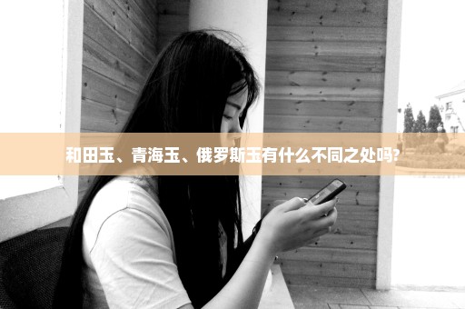 和田玉、青海玉、俄罗斯玉有什么不同之处吗?
