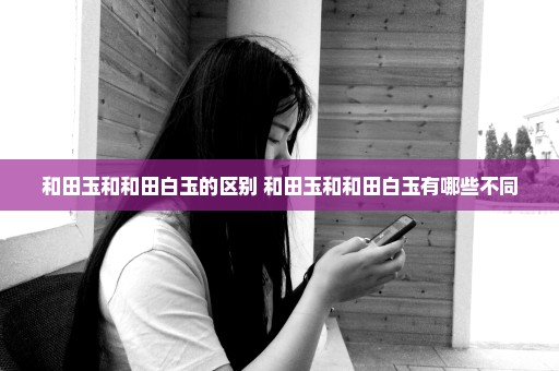 和田玉和和田白玉的区别 和田玉和和田白玉有哪些不同