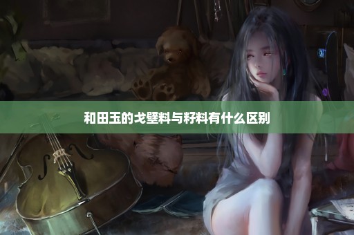 和田玉的戈壁料与籽料有什么区别
