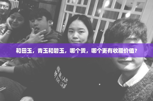 和田玉，青玉和碧玉，哪个贵，哪个更有收藏价值？