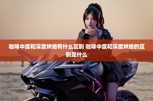 咖啡中度和深度烘焙有什么区别 咖啡中度和深度烘焙的区别是什么