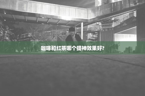咖啡和红茶哪个提神效果好?