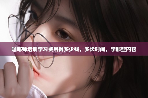 咖啡师培训学习费用得多少钱，多长时间，学那些内容