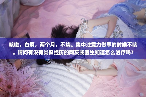 咳嗽，白痰，两个月，不烧。集中注意力做事的时候不咳。请问有没有类似经历的网友或医生知道怎么治疗吗？