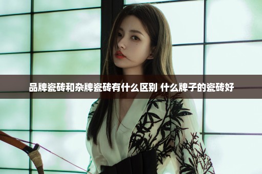 品牌瓷砖和杂牌瓷砖有什么区别 什么牌子的瓷砖好