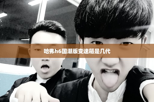 哈弗h6国潮版变速箱是几代
