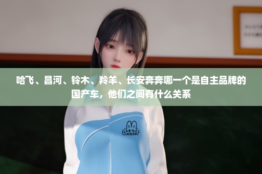 哈飞、昌河、铃木、羚羊、长安奔奔哪一个是自主品牌的国产车，他们之间有什么关系