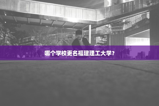 哪个学校更名福建理工大学？