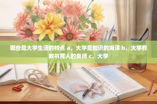 哪些是大学生活的特点 a，大学是知识的海洋 b，大学有教书育人的良师 c，大学