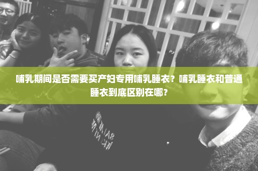 哺乳期间是否需要买产妇专用哺乳睡衣？哺乳睡衣和普通睡衣到底区别在哪？