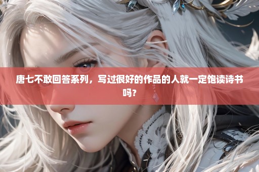 唐七不敢回答系列，写过很好的作品的人就一定饱读诗书吗？